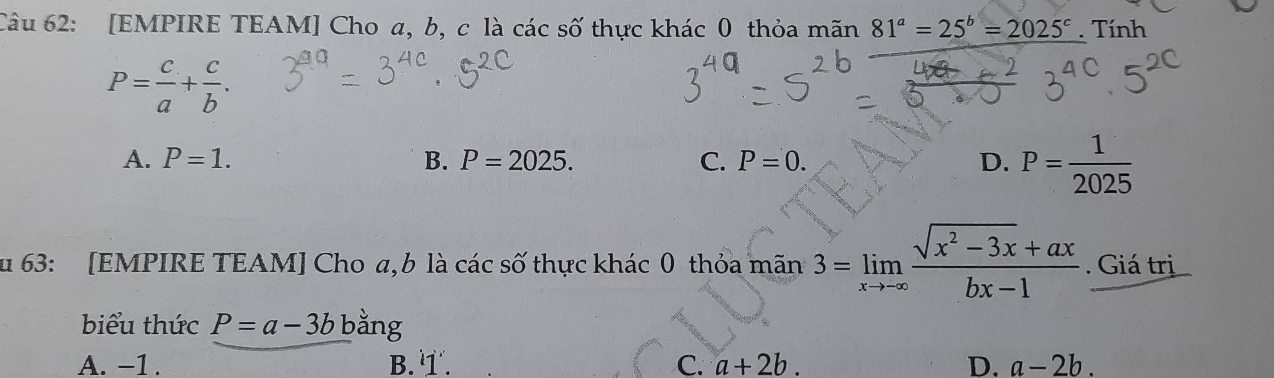 [EMPIRE TEAM] Cho a, b, c là các số thực khác 0 thỏa mãn 81^a=25^b=2025^c. Tính
P= c/a + c/b .
A. P=1. B. P=2025. C. P=0. D. P= 1/2025 
u 63: [EMPIRE TEAM] Cho a, b là các số thực khác 0 thỏa mãn 3=limlimits _xto -∈fty  (sqrt(x^2-3x)+ax)/bx-1  · Giá trị
biểu thức P=a-3b bằng
A. -1. B. . C. a+2b. D. a-2b.