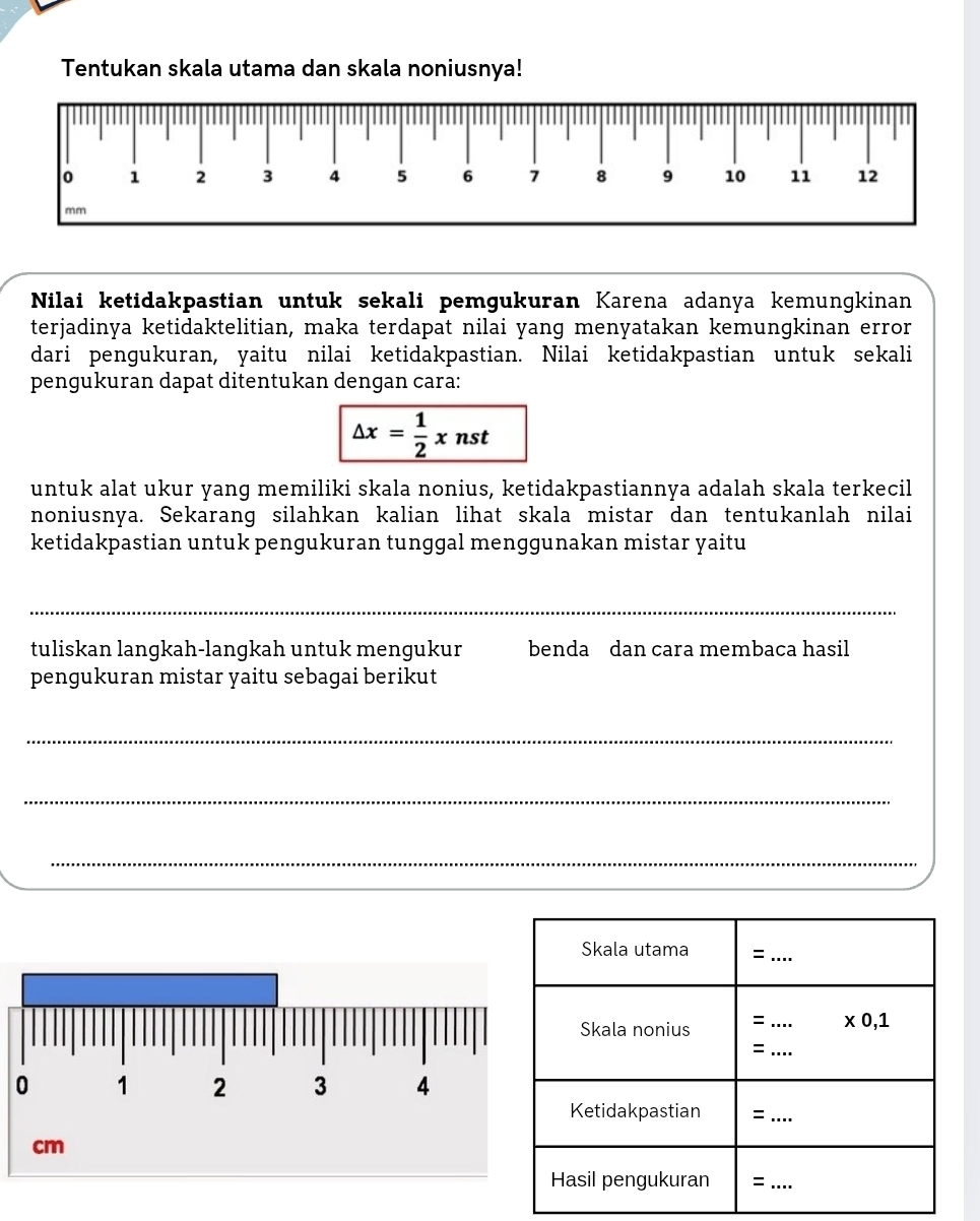 Tentukan skala utama dan skala noniusnya!
Nilai ketidakpastian untuk sekali pemgukuran Karena adanya kemungkinan
terjadinya ketidaktelitian, maka terdapat nilai yang menyatakan kemungkinan error
dari penɡukuran, yaitu nilai ketidakpastian. Nilai ketidakpastian untuk sekali
pengukuran dapat ditentukan dengan cara:
△ x= 1/2 xnst
untuk alat ukur yang memiliki skala nonius, ketidakpastiannya adalah skala terkecil
noniusnya. Sekarang silahkan kalian lihat skala mistar dan tentukanlah nilai
ketidakpastian untuk pengukuran tunggal menggunakan mistar yaitu
_
tuliskan langkah-langkah untuk mengukur benda dan cara membaca hasil
pengukuran mistar yaitu sebagai berikut
_
_
_