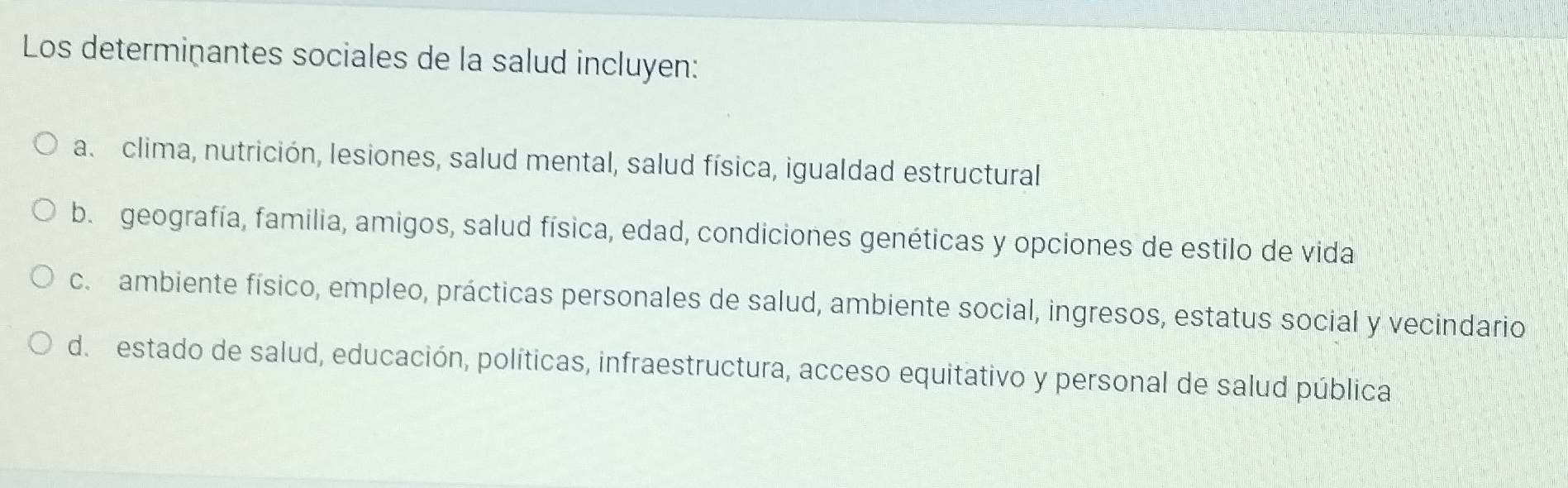 Los determinantes sociales de la salud incluyen:
a. clima, nutrición, lesiones, salud mental, salud física, igualdad estructural
b. geografía, familia, amigos, salud física, edad, condiciones genéticas y opciones de estilo de vida
c. ambiente físico, empleo, prácticas personales de salud, ambiente social, ingresos, estatus social y vecindario
d. estado de salud, educación, políticas, infraestructura, acceso equitativo y personal de salud pública