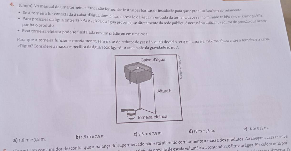 4 (Enem) No manual de uma torneira elétrica são fornecidas instruções básicas de instalação para que o produto funcione corretamente:
Se a torneira for conectada à caixa-d'água domiciliar, a pressão da água na entrada da torneira deve ser no mínimo 18 kPa e no máximo 38 kPa.
Para pressões da água entre 38 kPa e 75 kPa ou água proveniente diretamente da rede pública, é necessário utilizar o redutor de pressão que acom-
panha o produto.
Essa torneira elétrica pode ser instalada em um prédio ou em uma casa.
Para que a torneira funcione corretamente, sem o uso do redutor de pressão, quais deverão ser a mínima e a máxima altura entre a torneira e a caixa-
-d'água? Considere a massa específica da água 1 000 kg/m² e a aceleração da gravidade 10 m/s².
Caixa-d'água
λ
Altura h
Torneira elétrica
a) 1,8 m e 3,8 m. b) 1,8 m e 7,5 m. c) 3,8 m e 7,5 m. d) 18 m e 38 m.
e) 18 m e 75 m.
m) IIm consumidor desconfia que a balança do supermercado não está aferindo corretamente a massa dos produtos. Ao chegar a casa resolve
iniente provido de escala volumétrica contendo 1,0 litro de água. Ele coloca uma por-