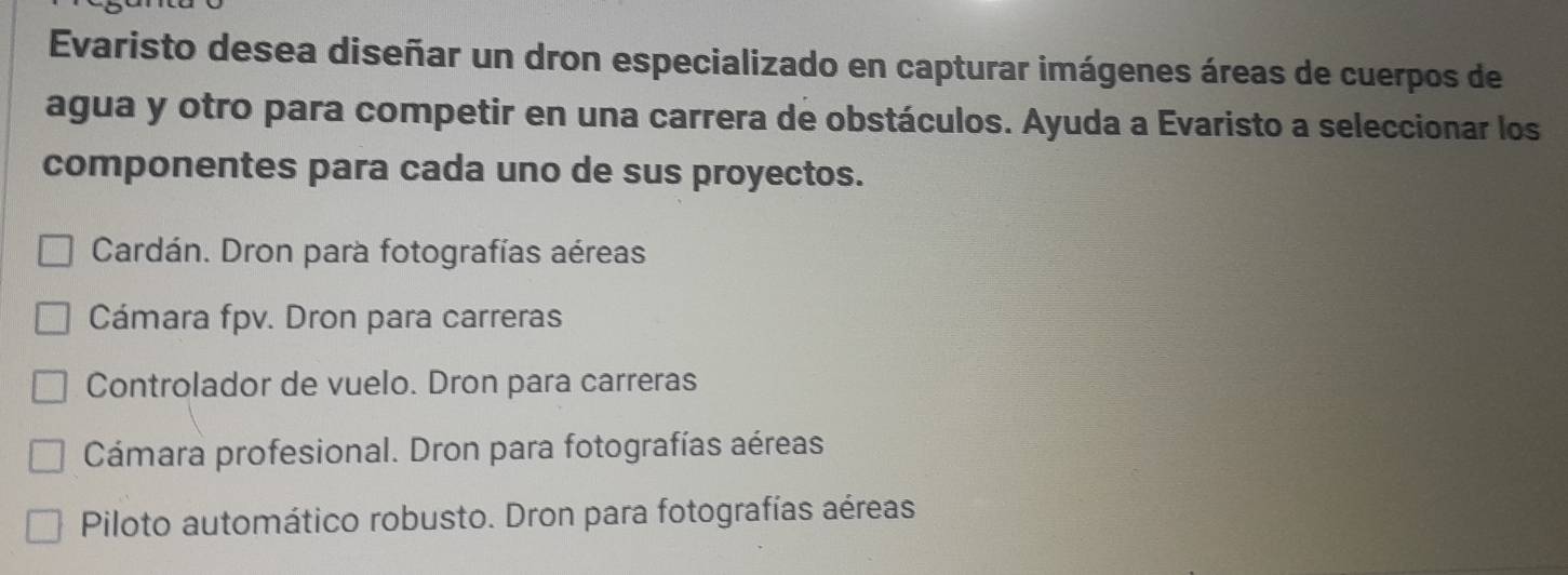 Evaristo desea diseñar un dron especializado en capturar imágenes áreas de cuerpos de
agua y otro para competir en una carrera de obstáculos. Ayuda a Evaristo a seleccionar los
componentes para cada uno de sus proyectos.
Cardán. Dron para fotografías aéreas
Cámara fpv. Dron para carreras
Controlador de vuelo. Dron para carreras
Cámara profesional. Dron para fotografías aéreas
Piloto automático robusto. Dron para fotografías aéreas