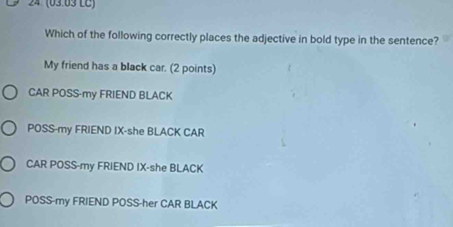 4 (03.03 LC)
Which of the following correctly places the adjective in bold type in the sentence?
My friend has a black car. (2 points)
CAR POSS-my FRIEND BLACK
POSS-my FRIEND IX-she BLACK CAR
CAR POSS-my FRIEND IX-she BLACK
POSS-my FRIEND POSS-her CAR BLACK