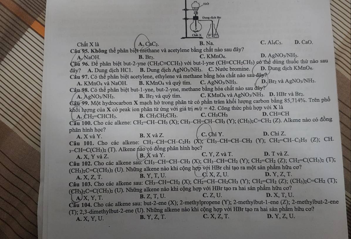 Chất X là A. CaC_2. C. Al_4C_3. D. CaO.
Câu 95. Không thể phân biệt methane và acetylene bằng chất nào sau đây?
C.
A,NaOH. B. Br₂. KMnO A
D. AgNO_3/NH_3.
Cầu 96. Đề phân biệt but-2-yne (CH_3Cequiv CCH_3) với but-l-yne (CHequiv CCH_2CH_3) có thể dùng thuốc thử nào sau
đây? A. Dung dịch HC1. B. Dung dịch AgNO_3/NH_3. C. Nước bromine. D. Dung dịch KMnO₄.
Câu 97. Có thể phân biệt acetylene, ethylene và methane bằng hóa chất nào sau đây?
A. KMnO₄ và NaOH. B. KMnO₄ và quỳ tím. C. AgNO_3/NH_3. D. Br_2 và AgNO_3/NH_3.
Câu 98. Có thể phân biệt but-1-yne, but-2-yne, methane bằng hóa chất nào sau đây?
A. AgNO_3/NH_3. B. Br2 và quỳ tím. C. KMnO4 và AgNO_3/NH_3. D. HBr và Br₂.
Câu 99. Một hydrocarbon X mạch hở trong phân tử có phần trăm khối lượng carbon bằng 85,714%. Trên phổ
khối lượng của X có peak ion phân tử ứng với giá trị m/z=42.. Công thức phù hợp với X là
A. CH_2=CHCH_3. B. CH_3CH_2CH_3. C. CH_3CH_3 D. CHequiv CH
Câu 100. Cho các alkene: CH_2=CH-CH_3(X);CH_3-CH=CH-CH_3(Y);(CH_3)_2C=CH_2(Z) ). Alkene nào có đồng
phân hình học?
A. X và Y. C. Chi Y. D. Chi Z.
B. XvaZ
Câu 101. Cho các alkene: CH_3-CH=CH-C_2H_5 (X); CH_3-CH=CH-CH_3 (Y). CH_2=CH-C_2H_5 (Z); CH.
3-CH=C(CH_3) 2 (T ). Alkene nào có đồng phân hình học?
A. X, Y và Z. B.y X và Y. C. Y, Z và T. D. T và Z.
Câu 102. Cho các alkene sau: CH_3-CH=CH-CH_3(X);CH_3-CH=CH_2(Y);CH_2=CH_2(Z);CH_2=C(CH_3)_2(T);
(CH3)2 C=C(CH_3) 92 (U). Những alkene nào khi cộng hợp với HBr chi tạo ra một sản phẩm hữu cơ?
A. X, Z, T. B. Y, T, U. C. X, Z, U. D. Y, Z, T.
Câu 103. Cho các alkene sau: CH_3-CH=CH_2(X);CH_2=CH-CH_2CH_3(Y); CH_2=CH_2(Z);(CH_3)_2C=CH_2 (T);
(CH₃) _2C=C(CH_3) 92 (U). Những alkene nào khi cộng hợp với HBr tạo ra hai sản phầm hữu cơ?
A, X, Y, T. B. Z, T, U. C. Z, U. D. X, T, U.
Cầu 104. Cho các alkene sau: but-2-ene (X); 2-methylpropene (Y); 2-methylbut-1-ene (Z); 2-methylbut-2-ene
(T); 2,3-dimethylbut-2-ene  (U). Những alkene nào khi cộng hợp với HBr tạo ra hai sản phầm hữu cơ?
A. X, Y, U. B. Y, Z, T. C. X, Z, T. D. Y, Z, U.