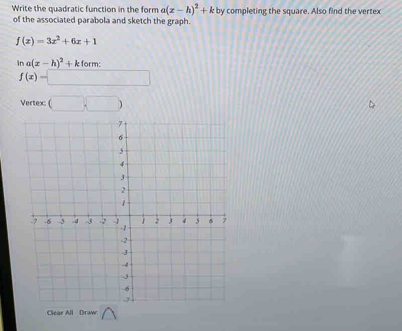 Write the quadratic function in the form a(x-h)^2+k by completing the square. Also find the vertex 
of the associated parabola and sketch the graph.
f(x)=3x^2+6x+1
ln a(x-h)^2+k form:
f(x)=□
Vertex: (□ ,□ )
Clear All Draw