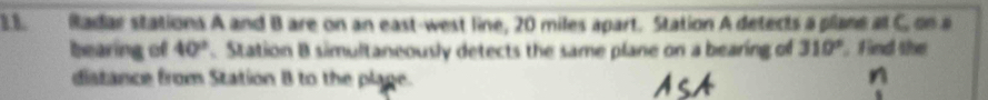 Radar stations A and B are on an east-west line, 20 miles apart. Station A detects a plane al C. on a 
bearing of 40° Station B simultaneously detects the same plane on a bearing of 310° , Find the 
distance from Station B to the plage.