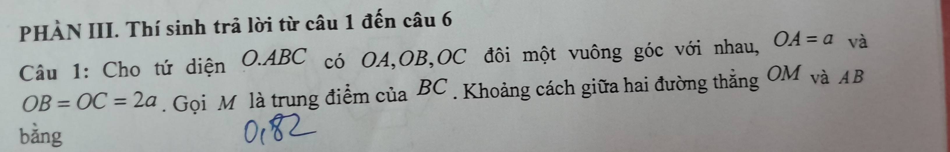 PHÀN III. Thí sinh trả lời từ câu 1 đến câu 6 
Câu 1: Cho tứ diện O. ABC có OA, OB, OC đôi một vuông góc với nhau, OA=a và
OB=OC=2a. Gọi M là trung điểm của BC. Khoảng cách giữa hai đường thẳng OM và AB
bǎng