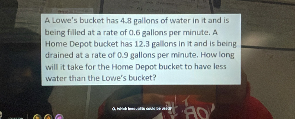 A Lowe’s bucket has 4.8 gallons of water in it and is 
being filled at a rate of 0.6 gallons per minute. A 
Home Depot bucket has 12.3 gallons in it and is being 
drained at a rate of 0.9 gallons per minute. How long 
will it take for the Home Depot bucket to have less 
water than the Lowe’s bucket? 
O. Which ineaualitu could be used?