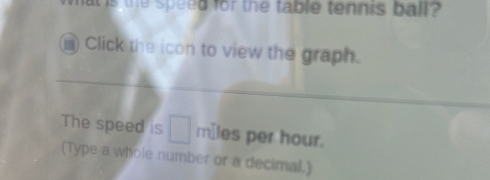 at is the speed for the table tennis ball? 
Click the icon to view the graph. 
The speed is □ mIles per hour. 
(Type a whole number or a decimal.)