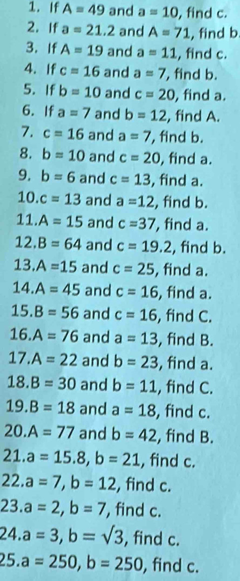 If A=49 and a=10 , find c. 
2. If a=21.2 and A=71 , find b
3.If A=19 and a=11 , find c. 
4. If c=16 and a=7 , find b. 
5. If b=10 and c=20 , find a. 
6. If a=7 and b=12 , find A. 
7. c=16 and a=7 , find b. 
8. b=10 and c=20 , find a. 
9. b=6 and c=13 , find a. 
10. c=13 and a=12 , find b. 
1:..A=15 and c=37 , find a. 
12. B=64 and c=19.2 , find b. 
13. A=15 and c=25 , find a.
14.A=45 and c=16 , find a. 
15. B=56 and c=16 , find C. 
16. A=76 and a=13 , find B. 
17. A=22 and b=23 , find a. 
18. B=30 and b=11 , find C. 
19. B=18 and a=18 , find c. 
20. A=77 and b=42 , find B. 
21. a=15.8, b=21 , find c. 
22. a=7, b=12 , find c. 
23. a=2, b=7 , find c. 
24. a=3, b=sqrt(3) , find c. 
25. a=250, b=250 , find c.