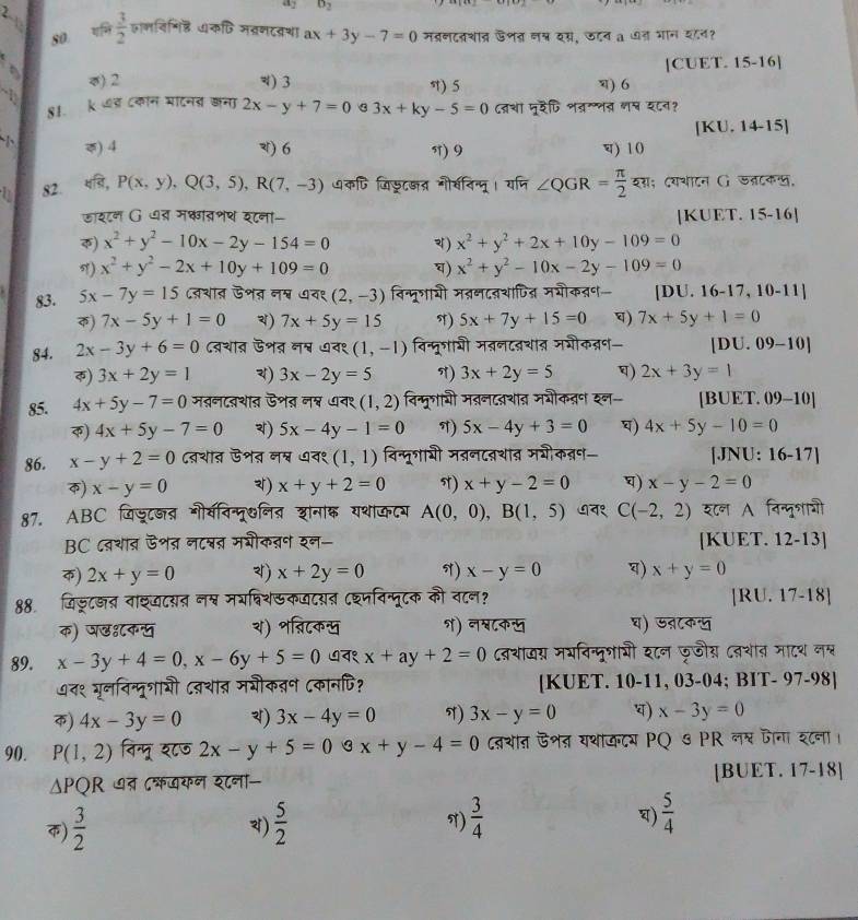 a_2 o_2
80 गमि  3/2  जभविणिह कणि मग्रणदव्रशा ax+3y-7=0 मब्रणदवशात ऊणत नन्न दस, जटन a ७त भान य८न?
[CUET. 15-16]
0) 2 V) 3 ) 5 ) 6
-1
81. k ७ड्र ८कन मादनत जना 2x-y+7=0 3x+ky-5=0 दशा मूदैटि भवग्नत गष य८न?
[KU. 14-15]
() 4 ) 6 5) 9 च) 10
82. _xP,y)P(x,y),Q(3,5),R(7,-3) ७कपि जिडूट्त् गौ्विन्मू। यजि ∠ QGR= π /2  यस; दयथाटन G जलटकल,
डाशटन G ध् मकात्णथ शना- [KUET. 15-16]
φ) x^2+y^2-10x-2y-154=0 ) x^2+y^2+2x+10y-109=0
) x^2+y^2-2x+10y+109=0 ) x^2+y^2-10x-2y-109=0
83. 5x-7y=15 ८्थात ऊशत नश् ७व१ (2,-3) विन्मूगायी मतनदवशापित्न मशौकतन [DU. 1 x- 17, 10-11]
क) 7x-5y+1=0 4) 7x+5y=15 T) 5x+7y+15=0 ) 7x+5y+1=0
84. 2x-3y+6=0 दव्रथात ऊशत् न् ७व१ (1,-1) विन्मूगाशी मतनदवथात मशीकव्न [DU. 09-10]
) 3x+2y=1 ) 3x-2y=5 ) 3x+2y=5 ) 2x+3y=1
85. 4x+5y-7=0 मतनदवथात ऊशव नश्न ७व१ (1,2) विन्मूशावी मतनदवशात मभौकतन इन- [BUET. 09-10]
क) 4x+5y-7=0 ) 5x-4y-1=0 T) 5x-4y+3=0 ) 4x+5y-10=0
86. x-y+2=0 दव्शात ऊशत नत्व ७व१ (1,1) विन्मूगायी मनदवथात मभीकऩ़्न- [JNU: 16-17]
) x-y=0 ) x+y+2=0 π) x+y-2=0 ) x-y-2=0
87. ABC जिडूटकत भौवविन्मू७नित शानाक यशाकटय A(0,0),B(1,5) ७न१ C(-2,2) श८न A निन्मूशाओ
BC दवथाव ऊशत नटश्नत मशीकऩन शन- [KUET. 12-13]
) 2x+y=0 ) x+2y=0 N) x-y=0 ) x+y=0
88जिज्टछत नाश्टयत नप्व मर्िशकजटयत ८श्मविन्मूटक की व८न? [RU. 17-18]
क) पडशकस य) शव्निटकख १) नश्८क् घ) ऊ्टकण
89. x-3y+4=0,x-6y+5=0 ७न१ x+ay+2=0 दव्शादस मयविन्मूशायी इ८न फजीस ८्शात मादश नश्न
७त१ गूननिन्दूशाभी ८वथात् मभीकतन ८कानपि? [KUET. 10-11, 03-04; BIT- 97-98]
क) 4x-3y=0 ) 3x-4y=0 T) 3x-y=0 ) x-3y=0
90. P(1,2) विन्मू श८७ 2x-y+5=0otimes x+y-4=0 दथात ऊशऩ यथाकदय PQ ७ PR लश् जना श८ना।
△ PQR १ ७त ८्खयन श८ना- [BUET. 17-18]
)  3/2   5/2   3/4   5/4 
)
N)
)