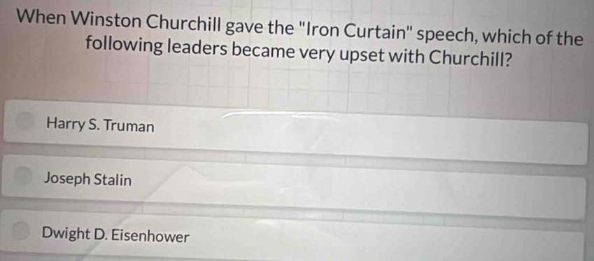 When Winston Churchill gave the "Iron Curtain" speech, which of the
following leaders became very upset with Churchill?
Harry S. Truman
Joseph Stalin
Dwight D. Eisenhower