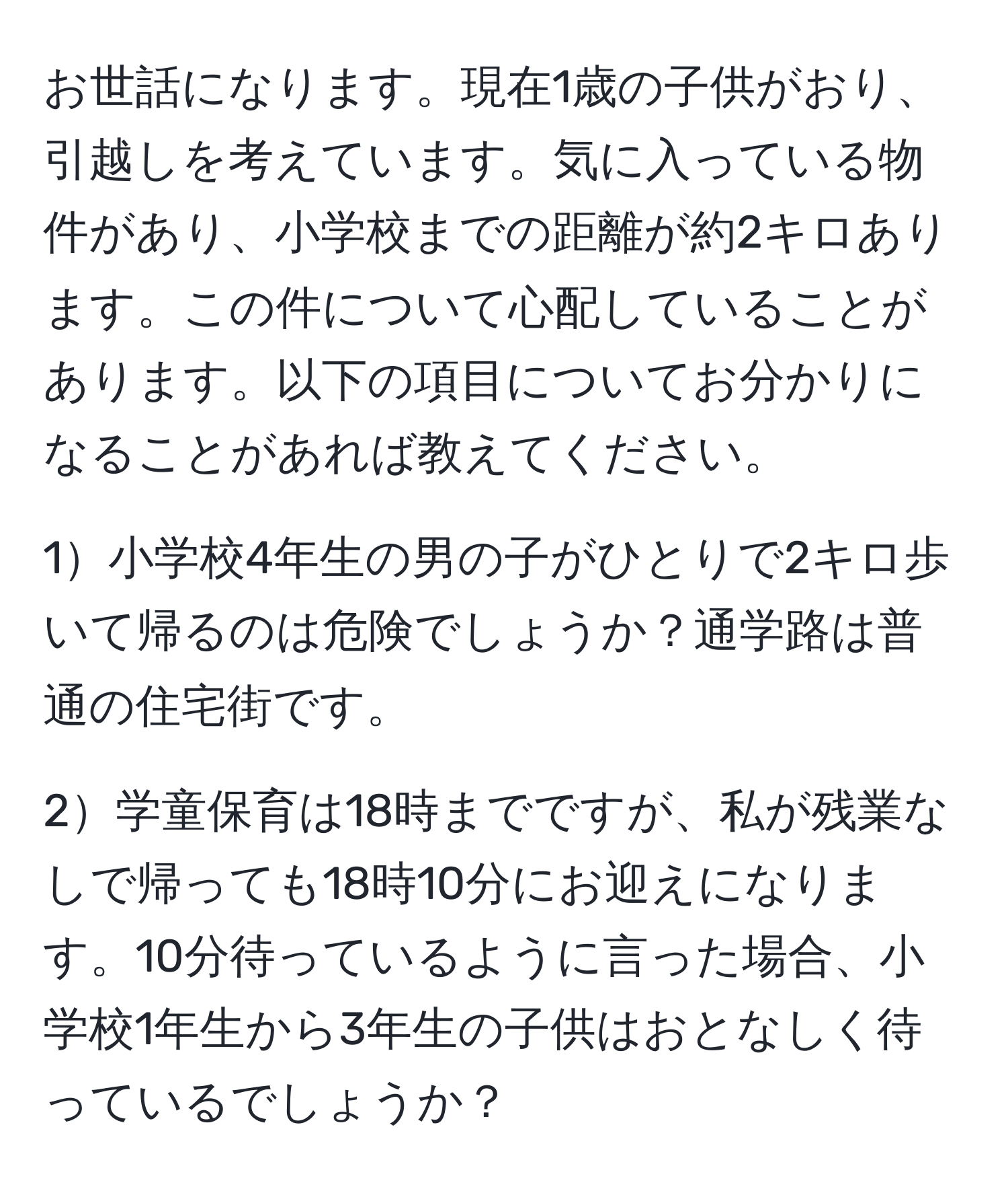 お世話になります。現在1歳の子供がおり、引越しを考えています。気に入っている物件があり、小学校までの距離が約2キロあります。この件について心配していることがあります。以下の項目についてお分かりになることがあれば教えてください。

1小学校4年生の男の子がひとりで2キロ歩いて帰るのは危険でしょうか？通学路は普通の住宅街です。

2学童保育は18時までですが、私が残業なしで帰っても18時10分にお迎えになります。10分待っているように言った場合、小学校1年生から3年生の子供はおとなしく待っているでしょうか？