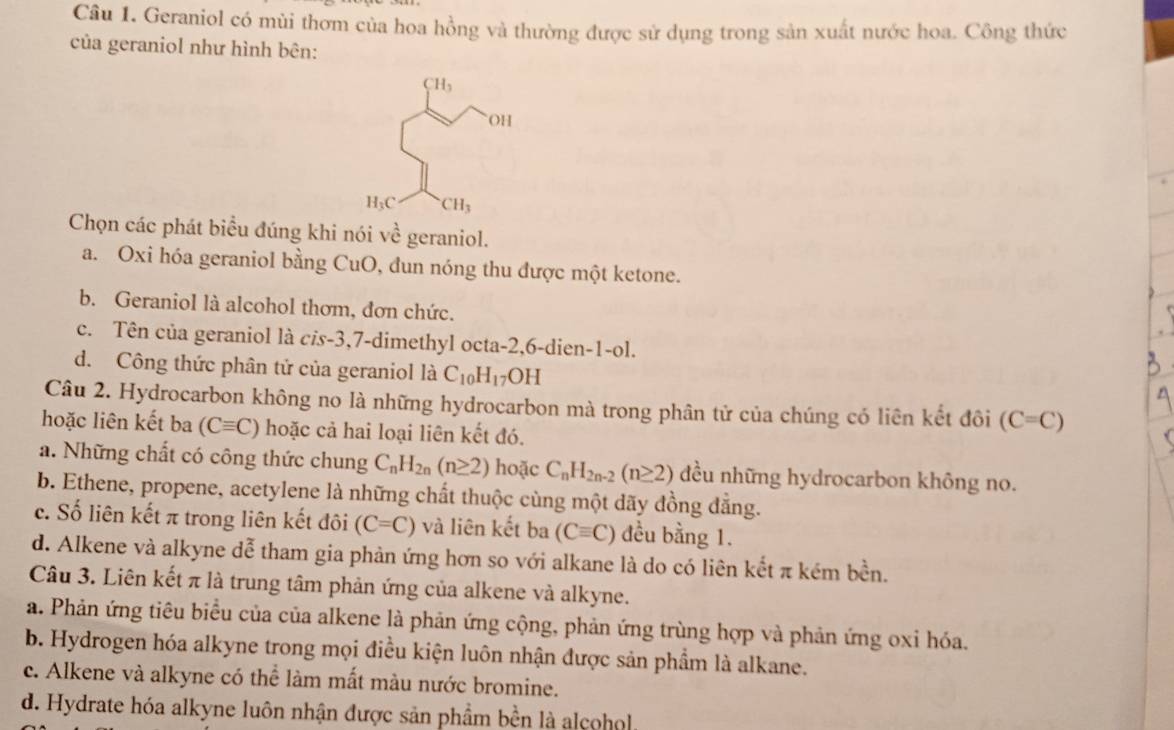 Geraniol có mùi thơm của hoa hồng và thường được sử dụng trong sản xuất nước hoa. Công thức
của geraniol như hình bên:
Chọn các phát biểu đúng khi nói về geraniol.
a. Oxi hóa geraniol bằng CuO, đun nóng thu được một ketone.
b. Geraniol là alcohol thơm, đơn chức.
c. Tên của geraniol là c/s-3,7-dimethyl octa-2,6-dien-1-ol.
d. Công thức phân tử của geraniol là C_10H_17OH
Câu 2. Hydrocarbon không no là những hydrocarbon mà trong phân tử của chúng có liên kết đôi (C=C)
hoặc liên kết ba (Cequiv C) hoặc cả hai loại liên kết đó.
a. Những chất có công thức chung C_nH_2n(n≥ 2) hoặc C_nH_2n-2(n≥ 2) đều những hydrocarbon không no.
b. Ethene, propene, acetylene là những chất thuộc cùng một dãy đồng đẳng.
c. Số liên kết π trong liên kết đôi (C=C) và liên kết ba (Cequiv C) đều bằng 1.
d. Alkene và alkyne dễ tham gia phản ứng hơn so với alkane là do có liên kết π kém bền.
Câu 3. Liên kết π là trung tâm phản ứng của alkene và alkyne.
a. Phản ứng tiêu biểu của của alkene là phản ứng cộng, phản ứng trùng hợp và phản ứng oxi hóa.
b. Hydrogen hóa alkyne trong mọi điều kiện luôn nhận được sản phẩm là alkane.
c. Alkene và alkyne có thể làm mất màu nước bromine.
d. Hydrate hóa alkyne luôn nhận được sản phầm bền là alcohol.