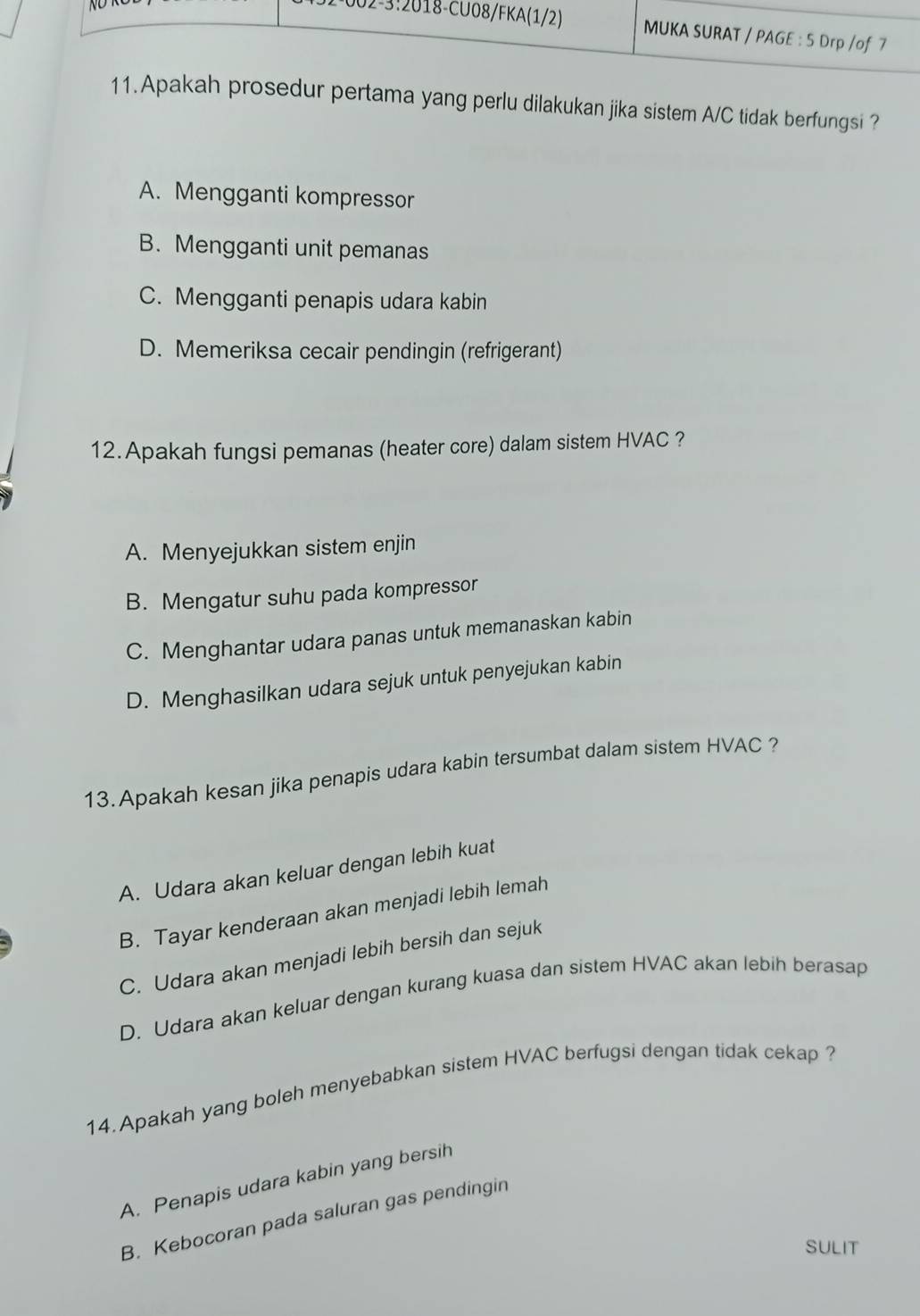 prosedur pertama yang perlu dilakukan jika sistem A/C tidak berfungsi ?
A. Mengganti kompressor
B. Mengganti unit pemanas
C. Mengganti penapis udara kabin
D. Memeriksa cecair pendingin (refrigerant)
12.Apakah fungsi pemanas (heater core) dalam sistem HVAC ?
A. Menyejukkan sistem enjin
B. Mengatur suhu pada kompressor
C. Menghantar udara panas untuk memanaskan kabin
D. Menghasilkan udara sejuk untuk penyejukan kabin
13. Apakah kesan jika penapis udara kabin tersumbat dalam sistem HVAC ?
A. Udara akan keluar dengan lebih kuat
B. Tayar kenderaan akan menjadi lebih lemah
C. Udara akan menjadi lebih bersih dan sejuk
D. Udara akan keluar dengan kurang kuasa dan sistem HVAC akan lebih berasap
14. Apakah yang boleh menyebabkan sistem HVAC berfugsi dengan tidak cekap ?
A. Penapis udara kabin yang bersih
B. Kebocoran pada saluran gas pendingin
SULIT