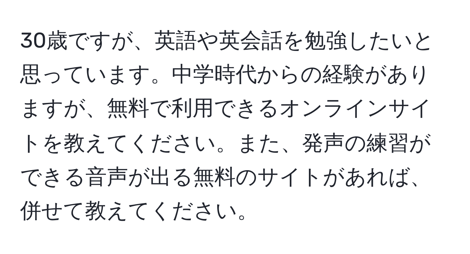 30歳ですが、英語や英会話を勉強したいと思っています。中学時代からの経験がありますが、無料で利用できるオンラインサイトを教えてください。また、発声の練習ができる音声が出る無料のサイトがあれば、併せて教えてください。