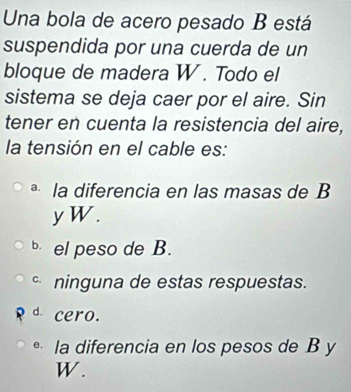 Una bola de acero pesado B está
suspendida por una cuerda de un
bloque de madera W. Todo el
sistema se deja caer por el aire. Sin
tener en cuenta la resistencia del aire,
la tensión en el cable es:
ª la diferencia en las masas de B
yW.
el peso de B.
ninguna de estas respuestas.
d cero.
la diferencia en los pesos de B y
W.