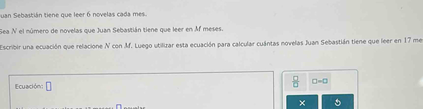 uan Sebastián tiene que leer 6 novelas cada mes. 
Sea N el número de novelas que Juan Sebastián tiene que leer en M meses. 
Escribir una ecuación que relacione N con M. Luego utilizar esta ecuación para calcular cuántas novelas Juan Sebastián tiene que leer en 17 me 
Ecuación: □ 
 □ /□   □ =□
×