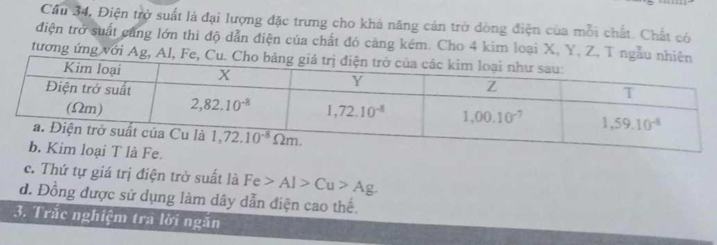 Câu 34, Điện trở suất là đại lượng đặc trưng cho khả năng cản trở dông điện của mỗi chất. Chất có
điện trở suất cảng lớn thì độ dẫn điện của chất đó càng kém. Cho 4 kim loại X, Y, Z, T ngẫu 
tương ứng với Ag, Al, Fe
c. Thứ tự giá trị điện trở suất là Fe>Al>Cu>Ag.
d. Đồng được sử dụng làm dây dẫn điện cao thế.
3. Trắc nghiệm tra lời ngắn