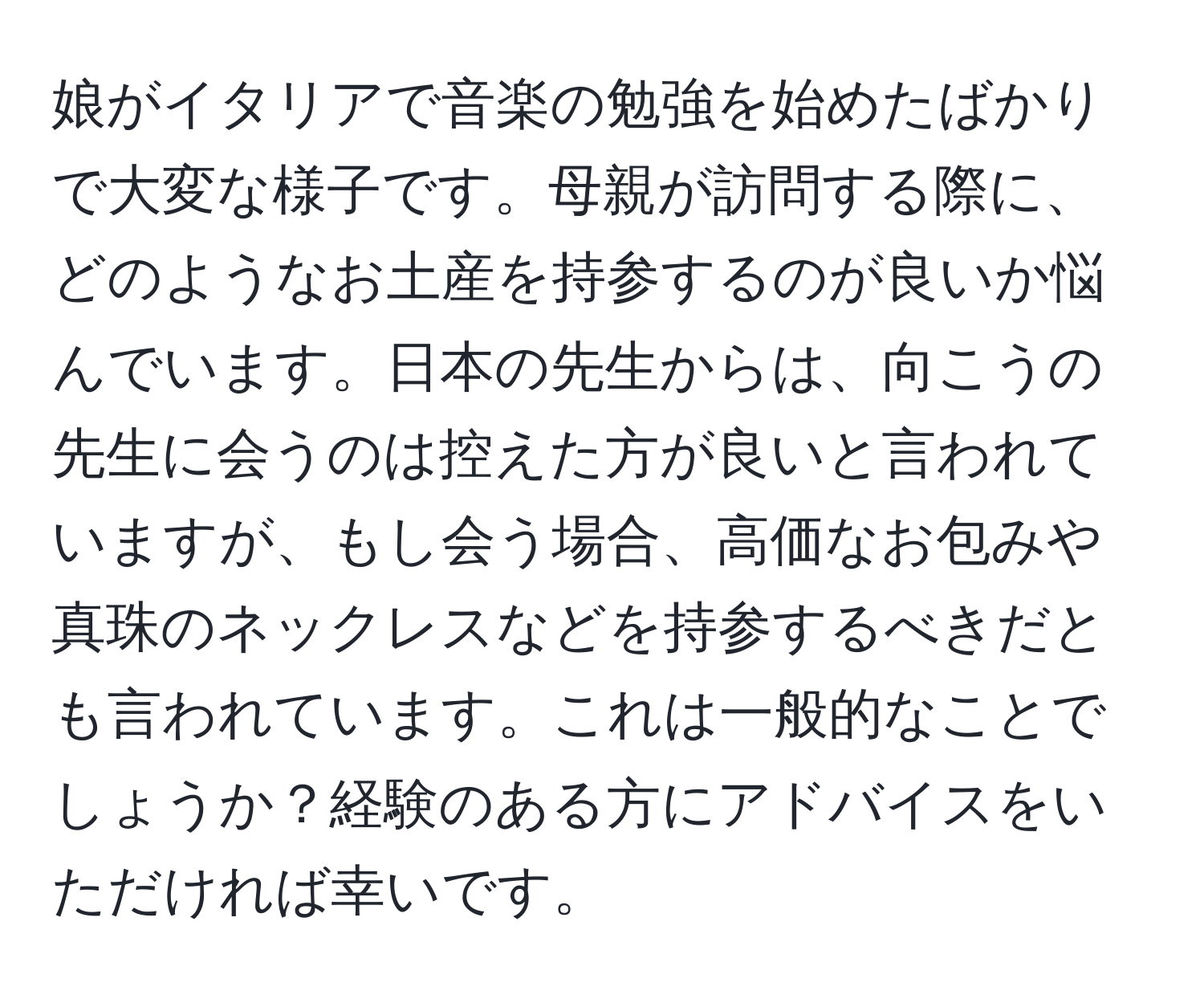 娘がイタリアで音楽の勉強を始めたばかりで大変な様子です。母親が訪問する際に、どのようなお土産を持参するのが良いか悩んでいます。日本の先生からは、向こうの先生に会うのは控えた方が良いと言われていますが、もし会う場合、高価なお包みや真珠のネックレスなどを持参するべきだとも言われています。これは一般的なことでしょうか？経験のある方にアドバイスをいただければ幸いです。