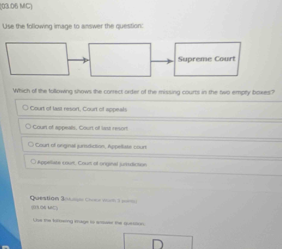 (03.06 MC)
Use the following image to answer the question:
Which of the following shows the correct order of the missing courts in the two empty boxes?
Court of last resort, Court of appeals
Court of appeals, Court of last resort
Court of original jurisdiction, Appellate court
Appellate court, Court of original jurisdiction
Question 3(Muiliple Choice Worth 3 points)
(03.06 MC)
Use the following image to answer the question: