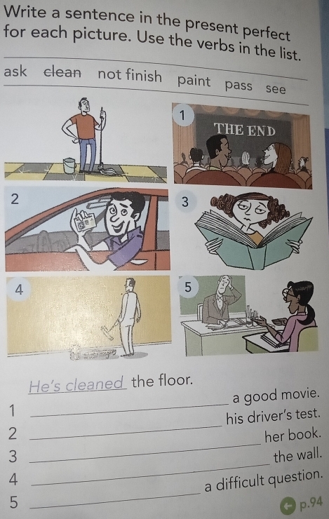 Write a sentence in the present perfect
for each picture. Use the verbs in the list.
ask clean not finish paint pass see
He's cleaned the floor.
a good movie.
1
_
2 _his driver’s test.
3 _her book.
_
4 _the wall.
a difficult question.
5 p.94