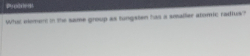 Problem 
What element in the same group as tungsten has a smaller atomic radius?