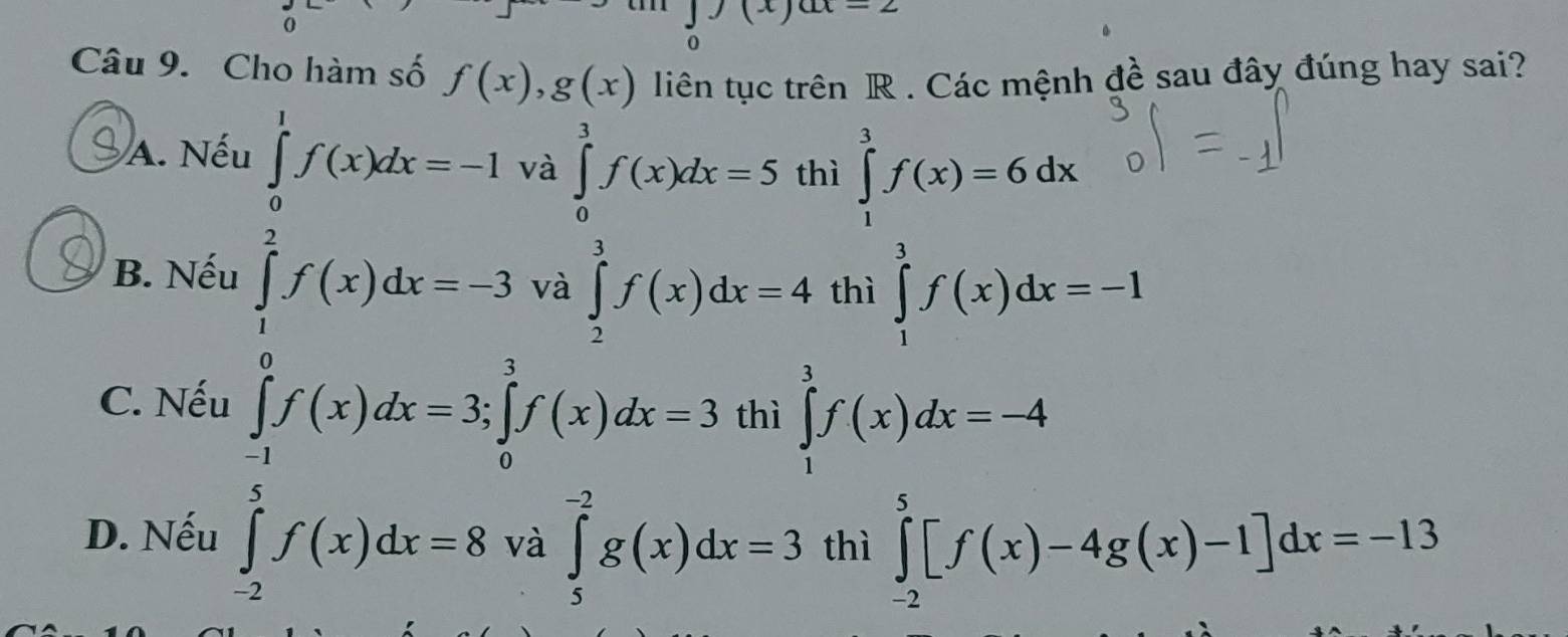 ∈tlimits _0(x)ax=2
Câu 9. Cho hàm số f(x), g(x) liên tục trên R. Các mệnh đề sau đây đúng hay sai?
A. Nếu ∈tlimits _0^(1f(x)dx=-1 và ∈tlimits _0^3f(x)dx=5 thì ∈tlimits _1^3f(x)=6dx
∈tlimits _2^3f(x)dx=4
B. Nếu thì ∈tlimits _1^3f(x)dx=-1
C. Nếu
∈tlimits _0^(frac 3)2)f(x)dx-3ya∈tlimits _ 3/2 ^3f(x)dx-3∈tlimits _0^((frac 3)2)f(x)dx-3∈tlimits _0^((frac 3)2)f(x)dx-3]f(x)dx- 3/2 endarray. ∈tlimits _1^3f(x)dx=-4
thì
D. Nếu ∈tlimits _(-2)^5f(x)dx=8 và ∈tlimits _5^(-2)g(x)dx=3 thì ∈tlimits _(-2)^5[f(x)-4g(x)-1]dx=-13