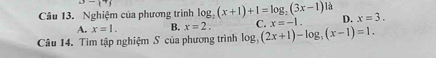 D- + 
Câu 13. Nghiệm của phương trình log _2(x+1)+1=log _2(3x-1) là
A. x=1. B. x=2. C. x=-1. D. x=3. 
Câu 14. Tìm tập nghiệm S của phương trình log _3(2x+1)-log _3(x-1)=1.