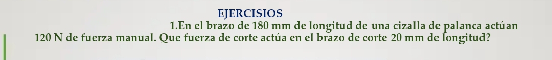 EJERCISIOS 
1.En el brazo de 180 mm de longitud de una cizalla de palanca actúan
120 N de fuerza manual. Que fuerza de corte actúa en el brazo de corte 20 mm de Íongitud?