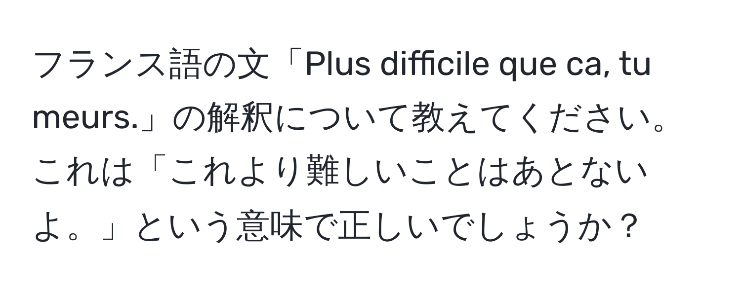 フランス語の文「Plus difficile que ca, tu meurs.」の解釈について教えてください。これは「これより難しいことはあとないよ。」という意味で正しいでしょうか？