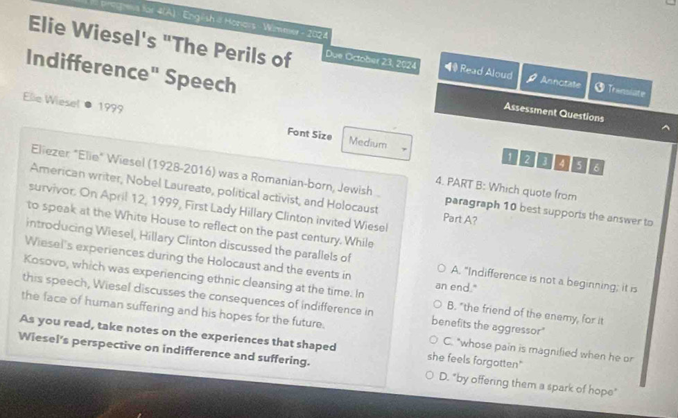 egra for 4(A) - English & Honors - Wimme - 2024
Elie Wiesel's "The Perils of Due October 23, 2024 ◀ Read Aloud
Indifference" Speech
Annotate Transiate
Assessment Questions
Elie Wiesel 1999 Font Size
Medium 1 2 3 4 5 6
Eliezer: "Elie" Wiesel (1928-2016) was a Romanian-born, Jewish paragraph 10 best supports the answer to
4. PART B: Which quote from
American writer, Nobel Laureate, political activist, and Holocaust Part A?
survivor. On April 12, 1999, First Lady Hillary Clinton invited Wiesel
to speak at the White House to reflect on the past century. While
introducing Wiesel, Hillary Clinton discussed the parallels of A. "Indifference is not a beginning; it is
Wiesel's experiences during the Holocaust and the events in an end."
Kosovo, which was experiencing ethnic cleansing at the time. In B. "the friend of the enemy, for it
this speech, Wiesel discusses the consequences of indifference in benefits the aggressor"
the face of human suffering and his hopes for the future. C. "whose pain is magnified when he or
As you read, take notes on the experiences that shaped she feels forgotten"
Wiesel's perspective on indifference and suffering. D. "by offering them a spark of hope"