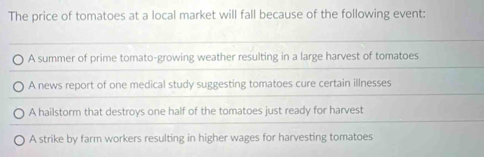 The price of tomatoes at a local market will fall because of the following event:
A summer of prime tomato-growing weather resulting in a large harvest of tomatoes
A news report of one medical study suggesting tomatoes cure certain illnesses
A hailstorm that destroys one half of the tomatoes just ready for harvest
A strike by farm workers resulting in higher wages for harvesting tomatoes