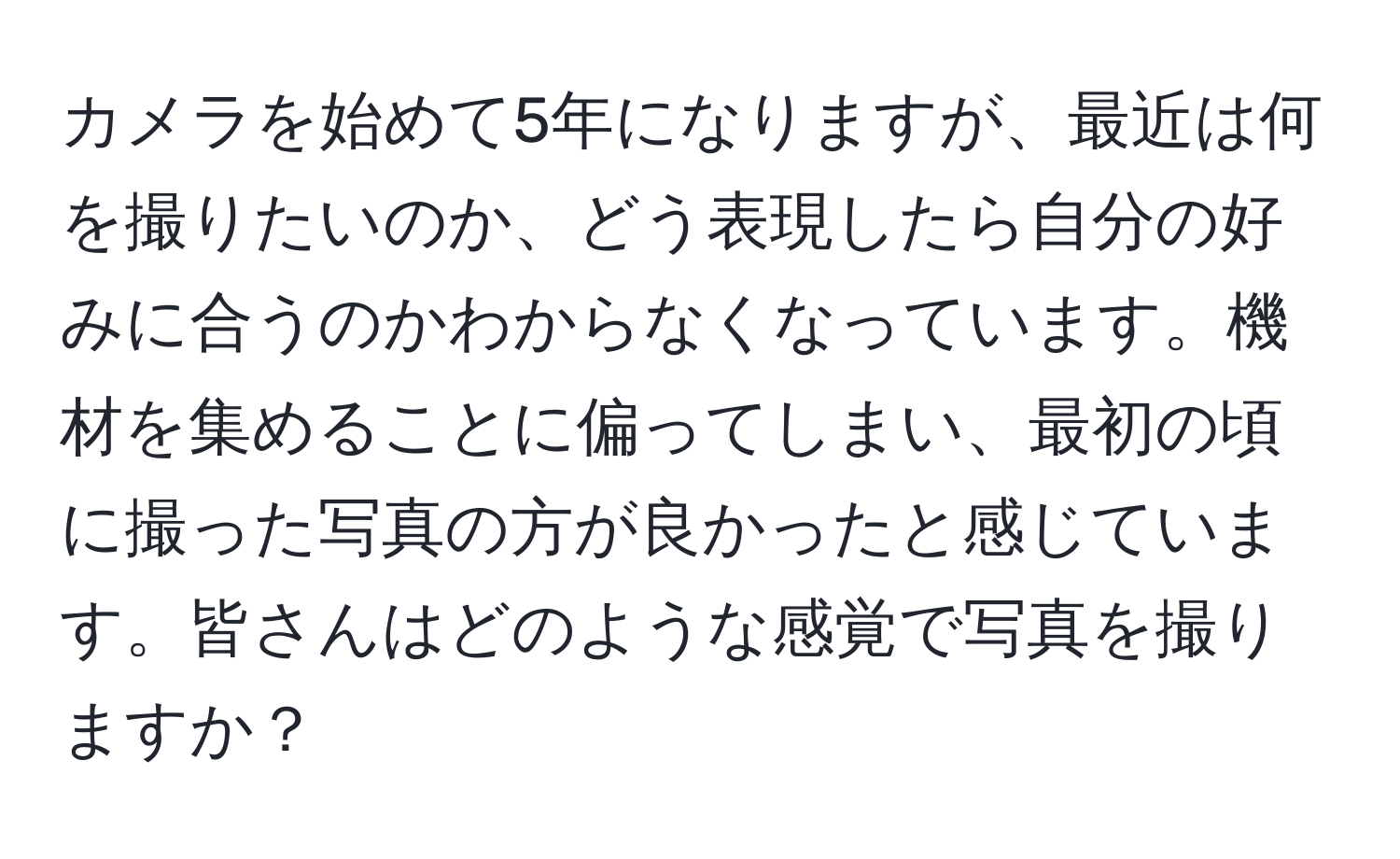 カメラを始めて5年になりますが、最近は何を撮りたいのか、どう表現したら自分の好みに合うのかわからなくなっています。機材を集めることに偏ってしまい、最初の頃に撮った写真の方が良かったと感じています。皆さんはどのような感覚で写真を撮りますか？