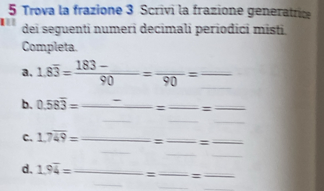 Trova la frazione 3 Scrivi la frazione generatrice 
I dei seguenti numeri decimali periodici misti. 
Completa. 
a. 1.8overline 3=frac 183-_ 90=frac 90=frac 
_ 
b. 0.58overline 3=frac _ -_ =frac _  _____ 
C. 1.7overline 49=_  _ = _ =_  _ 
_ 
_ 
_ 
_ 
d. 1.9overline 4= _ _  □ 