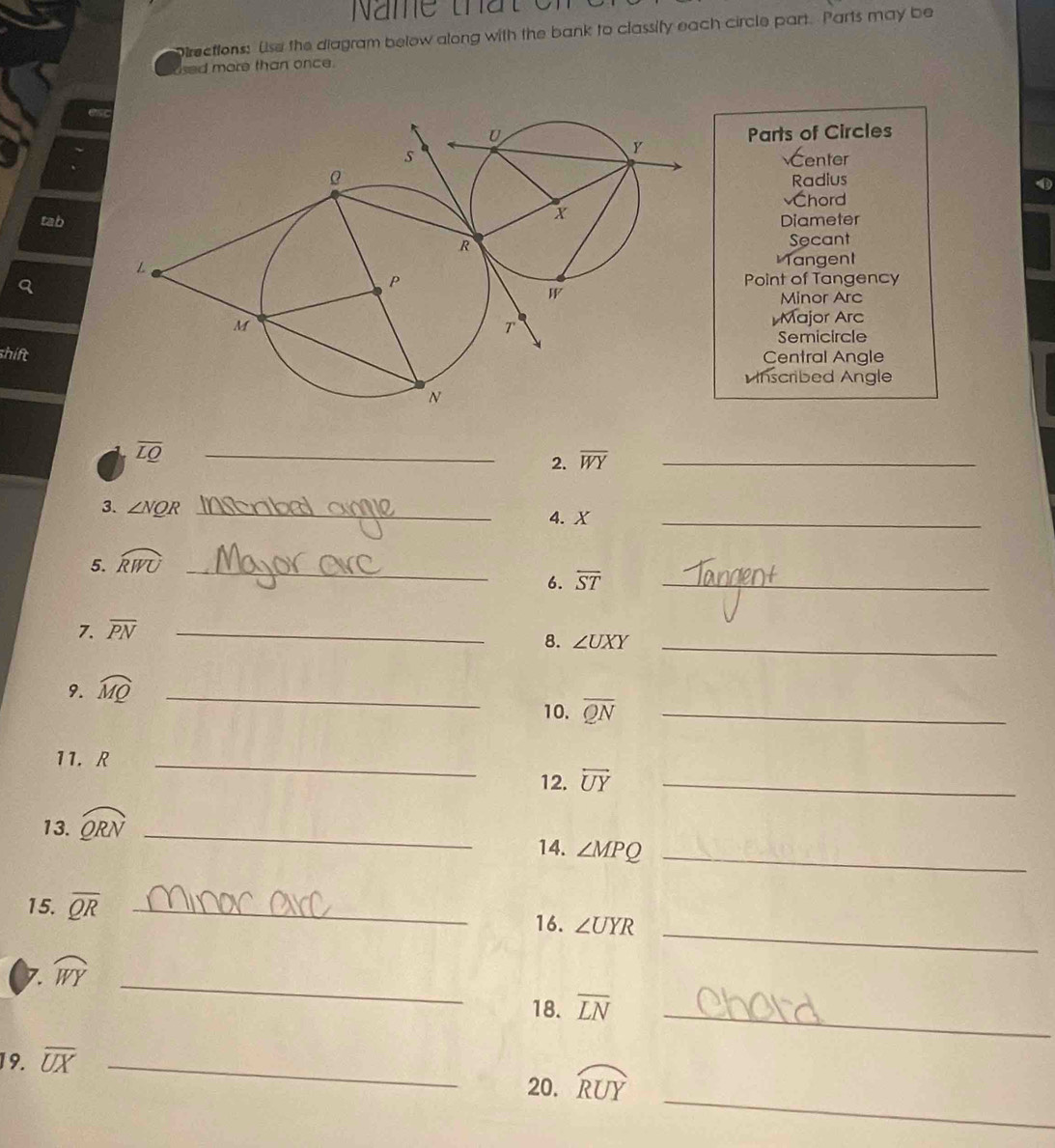 Name that e 
Directions: Use the diagram below along with the bank to classify each circle part. Parts may be
sed more than once.
Parts of Circles
enter
Radius
Chord
tabDiameter
Secant
Tangent
Point of Tangency
Minor Arc
Major Arc
Semicircle
shiftCentral Angle
nscribed Angle
overline LQ
_
2. overline WY _
3. ∠ NQR _4. X _
5. widehat RWU _
6. overline ST _
7. overline PN _
8. ∠ UXY _
9. widehat MQ _
10. overline QN _
11. R _
12. overleftrightarrow UY _
13. widehat QRN _
14. ∠ MPQ _
_
15. overline QR _16. ∠ UYR
_
7. widehat WY
18. overline LN _
19. overline UX _
_
20. widehat RUY