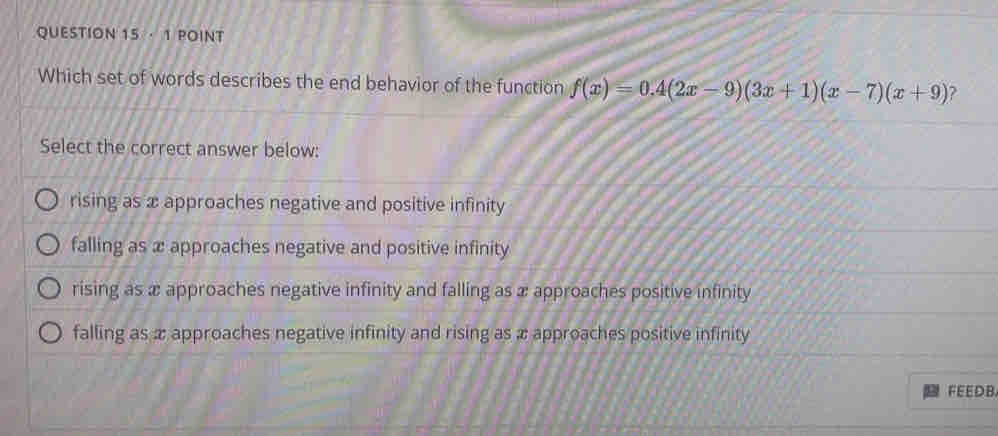 · 1 POINT
Which set of words describes the end behavior of the function f(x)=0.4(2x-9)(3x+1)(x-7)(x+9) ?
Select the correct answer below:
rising as x approaches negative and positive infinity
falling as x approaches negative and positive infinity
rising as x approaches negative infinity and falling as x approaches positive infinity
falling as æ approaches negative infinity and rising as x approaches positive infinity
FEEDB.