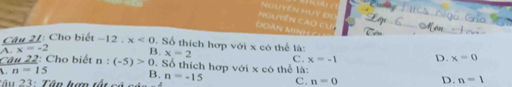 Nguyễn HUy Đo
Nguyễn Cao cuy
D àn M N H Ch
Câu 21: Cho biết -12. x<0</tex> . Số thích hợp với x có thể là:
A. x=-2
B. x=2
C. x=-1 D. x=0
Câu 22: Cho biết n : (-5)>0. Số thích hợp với x có thể là:
. n=15
B.
Tâu 23: Tâp hợn tất cả n=-15 C. n=0 D. n=1