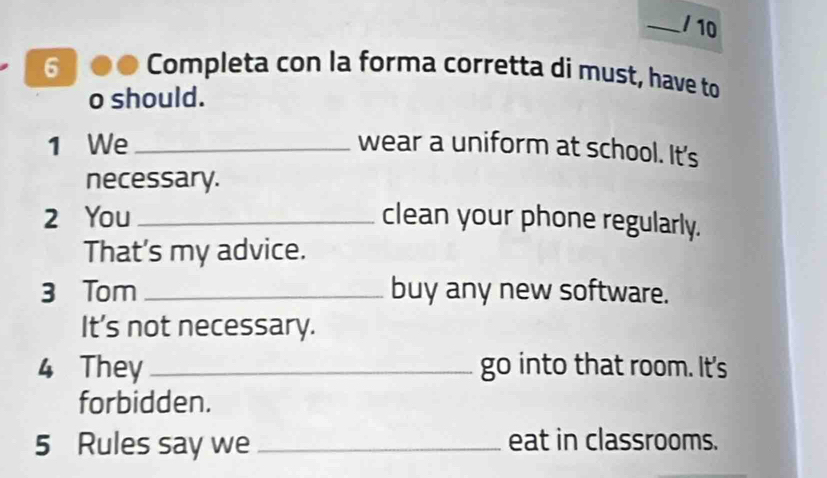 10 
6 Completa con la forma corretta di must, have to 
o should. 
1 We _wear a uniform at school. It's 
necessary. 
2 You _clean your phone regularly. 
That's my advice. 
3 Tom _buy any new software. 
It's not necessary. 
4 They _go into that room. It's 
forbidden. 
5 Rules say we _eat in classrooms.