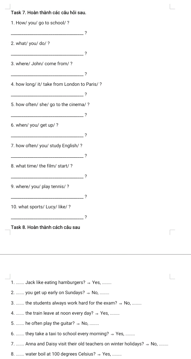 Task 7. Hoàn thành các câu hỏi sau 
1. How/ you/ go to school/ ? 
_ ? 
2. what/ you/ do/ ? 
_ ? 
3. where/ John/ come from/ ? 
_? 
4. how long/ it/ take from London to Paris/ ? 
_2 
5. how often/ she/ go to the cinema/ ? 
_ 
6. when/ you/ get up/ ? 
_ ? 
7. how often/ you/ study English/ ? 
_ ? 
8. what time/ the film/ start/ ? 
_ ? 
9. where/ you/ play tennis/ ? 
_ ? 
10. what sports/ Lucy/ like/ ? 
_ ? 
Task 8. Hoàn thành cách câu sau 
1. ....... Jack like eating hamburgers? → Yes, ........ 
2. ....... you get up early on Sundays? → No,_ 
3. ....... the students always work hard for the exam? → No, ........ 
4. ....... the train leave at noon every day? → Yes,_ 
5. ....... he often play the guitar? → No,_ 
6. _. they take a taxi to school every morning? → Yes,_ 
7. .... .... Anna and Daisy visit their old teachers on winter holidays? → No, ........ 
8. ....... water boil at 100 degrees Celsius? → Yes,_