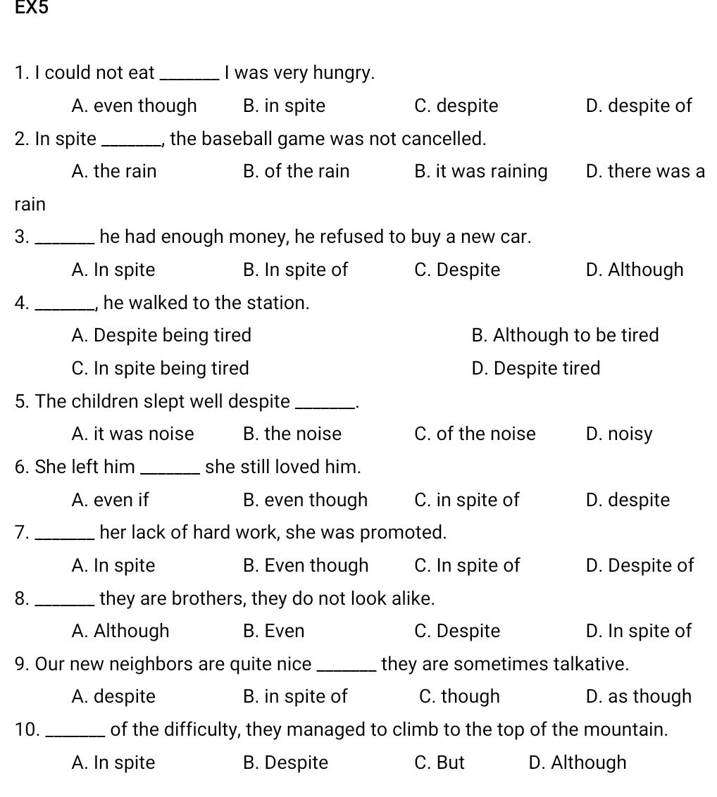 EX5
1. I could not eat _I was very hungry.
A. even though B. in spite C. despite D. despite of
2. In spite _, the baseball game was not cancelled.
A. the rain B. of the rain B. it was raining D. there was a
rain
3. _he had enough money, he refused to buy a new car.
A. In spite B. In spite of C. Despite D. Although
4. _, he walked to the station.
A. Despite being tired B. Although to be tired
C. In spite being tired D. Despite tired
5. The children slept well despite_
A. it was noise B. the noise C. of the noise D. noisy
6. She left him _she still loved him.
A. even if B. even though C. in spite of D. despite
7. _her lack of hard work, she was promoted.
A. In spite B. Even though C. In spite of D. Despite of
8. _they are brothers, they do not look alike.
A. Although B. Even C. Despite D. In spite of
9. Our new neighbors are quite nice_ they are sometimes talkative.
A. despite B. in spite of C. though D. as though
10. _of the difficulty, they managed to climb to the top of the mountain.
A. In spite B. Despite C. But D. Although