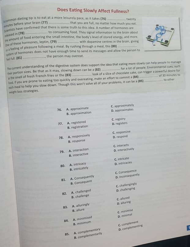 Does Eating Slowly Affect Fullness?
A common dieting tip is to eat at a more leisurely pace, as it takes (76) _twenty
minutes before your brain (77) _that you are full, no matter how much you eat
centists have confirmed that there is some truth to this idea. A number of hormones are
released in (78) _to consuming food. They signal information to the brain about
te amount of food entering the small intestine, the body's level of stored energy, and more.
One of these hormones, leptin, (79) _with dopamine centres in the brain, giving
us a feeling of pleasure following a meal. By rushing through a meal, this (80)
system of hormones does not have enough time to send its messages and allow the person to
feel full. (81) _, the person may overeat.
The current understanding of the digestive system does support the idea that eating more slowly can help people to manage
their portion sizes. Be that as it may, slowing down can be a (82) _for a lot of people. Environmental cues, such
as the smell of fresh French fries or the (83) _look of a slice of chocolate cake, can trigger a powerful desire for
food. If you are prone to eating too quickly and overeating, make an effort to commit a (84) _of 30 minutes to
each meal to help you slow down. Though this won't solve all of your problems, it can be a (85) to other
weight-loss strategies.
76. A. approximate C. approximately
B. approximation D. approximates
77. A. registered C. registry
B. registration D. registers
C. responsive
78. A. responsively D. respond
B. response
79. A. interaction C. interacts
B. interactive D. interactively
80. A. intricacy C. intricate
B. intricately D. intricacies
81. A. Consequently C. Consequence
B. Consequent D. Inconsequently
C. challengingly
82. A. challenged D. challenging
B. challenge
83. A. alluringly C. allured
D. alluring
B. allure
84. A. minimised C. minimise
B. minimum D. minimal
85. A. complementary C. complement
B. complementarily D. complementing