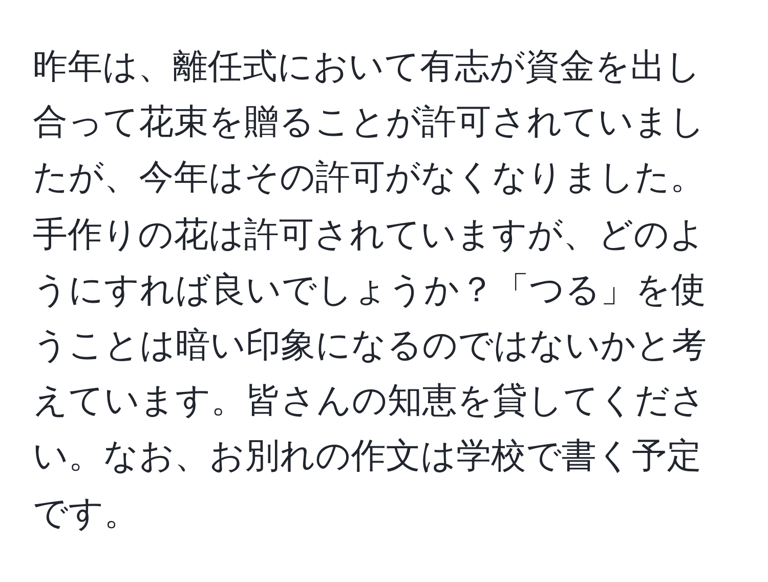 昨年は、離任式において有志が資金を出し合って花束を贈ることが許可されていましたが、今年はその許可がなくなりました。手作りの花は許可されていますが、どのようにすれば良いでしょうか？「つる」を使うことは暗い印象になるのではないかと考えています。皆さんの知恵を貸してください。なお、お別れの作文は学校で書く予定です。