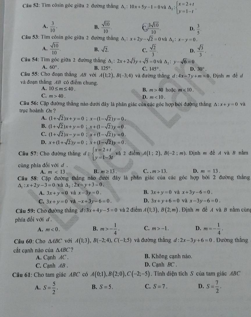 Tìm côsin góc giữa 2 đường thẳng △ _1:10x+5y-1=0 và △ _2:beginarrayl x=2+t y=1-tendarray. .
B.
A.  3/10 .  sqrt(10)/10 .  3sqrt(10)/10 . D.  3/5 .
Câu 53: Tìm côsin góc giữa 2 đường thẳng △ _1:x+2y-sqrt(2)=0 và △ _2:x-y=0.
A.  sqrt(10)/10 . B. sqrt(2). C.  sqrt(2)/3 . D.  sqrt(3)/3 .
Câu 54: Tìm góc giữa 2 đường thắng △ _1:2x+2sqrt(3)y+sqrt(5)=0 và △ _2:y-sqrt(6)=0
A. 60°. B. 125°. C. 145°. D. 30°.
Câu 55: Cho đoạn thắng AB với A(1;2),B(-3;4) và đường thắng d 4x-7y+m=0.  Định m đề d
và đoạn thẳng AB có điểm chung.
A. 10≤ m≤ 40. B. m>40 hoặc m<10.
C. m>40. D. m<10.
Câu 56: Cặp đường thẳng nào dưới đây là phân giác của các góc hợp bởi đường thắng △ :x+y=0 và
trục hoành Ox ?
A. (1+sqrt(2))x+y=0;x-(1-sqrt(2))y=0.
B. (1+sqrt(2))x+y=0;x+(1-sqrt(2))y=0.
C. (1+sqrt(2))x-y=0;x+(1-sqrt(2))y=0.
D. x+(1+sqrt(2))y=0;x+(1-sqrt(2))y=0.
Câu 57: Cho đường thắng d:beginarrayl x=2+t y=1-3tendarray. và 2 điểm A(1;2),B(-2;m). Định m đề A và B nằm
cùng phía đối với đ .
A. m<13</tex> B. m≥ 13. C. . m>13. D. m=13.
Câu 58: Cặp đường thẳng nào dưới đây là phần giác của các góc hợp bởi 2 đường thẳng
△ _1:x+2y-3=0 và △ _2:2x-y+3=0.
A. 3x+y=0 và x-3y=0. B. 3x+y=0 và x+3y-6=0.
C. 3x+y=0 và -x+3y-6=0. D. 3x+y+6=0 và x-3y-6=0.
Câu 59: Cho đường thẳng d:3x+4y-5=0 và 2 điểm A(1;3),B(2;m). Định m để A và B nằm cùng
phía đối với d .
A. m<0. B. m>- 1/4 . C. m>-1. D. m=- 1/4 .
Câu 60: Cho △ ABC với A(1;3),B(-2;4),C(-1;5) và đường thẳng d:2x-3y+6=0. Đường thẳng
ắt cạnh nào của △ ABC ?
A. Cạnh AC . B. Không cạnh nào.
C. Cạnh AB . D. Cạnh BC .
Câu 61: Cho tam giác ABC có A(0;1),B(2;0),C(-2;-5) Tính diện tích S của tam giác ABC
A. S= 5/2 . S= 7/2 .
B. S=5. C. S=7. D.