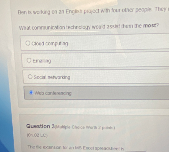 Ben is working on an English project with four other people. They
What communication technology would assist them the most?
Cloud computing
Emailing
Social networking
Web conferencing
Question 3(Multiple Choice Worth 2 points)
(01.02 LC)
The file extension for an MS Excel spreadsheet is _.