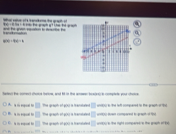 What value of k translorms the graph of
f(x)=0.5x+ ` into the graph g? Use the graph 
a
and the given equation to describe the
transdormatron
a
g(x)=f(x)+k

Select the correct choice below, and fill in the answer box(es) to complete your choice
A. k is equal to □ The graph of g(x) is translated □ unit(s) to the left compared to the graph of f(x)
B. k is equal to □ The graph of g(x) is translated □ unit(s) down compared to graph of f(x)
c. k is equal to □ The graph of g(x) is translated □ unit(s) to the right compared to the graph of f(x)
n □ 