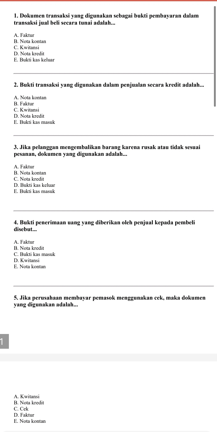 Dokumen transaksi yang digunakan sebagai bukti pembayaran dalam
transaksi jual beli secara tunai adalah...
A. Faktur
B. Nota kontan
C. Kwitansi
D. Nota kredit
E. Bukti kas keluar
2. Bukti transaksi yang digunakan dalam penjualan secara kredit adalah...
A. Nota kontan
B. Faktur
C. Kwitansi
D. Nota kredit
E. Bukti kas masuk
3. Jika pelanggan mengembalikan barang karena rusak atau tidak sesuai
pesanan, dokumen yang digunakan adalah...
A. Faktur
B. Nota kontan
C. Nota kredit
D. Bukti kas keluar
E. Bukti kas masuk
4. Bukti penerimaan uang yang diberikan oleh penjual kepada pembeli
disebut...
A. Faktur
B. Nota kredit
C. Bukti kas masuk
D. Kwitansi
E. Nota kontan
5. Jika perusahaan membayar pemasok menggunakan cek, maka dokumen
yang digunakan adalah...
A. Kwitansi
B. Nota kredit
C. Cek
D. Faktur
E. Nota kontan