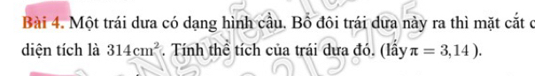 Một trái dưa có dạng hình cầu. Bồ đôi trái dưa này ra thì mặt cắt ở 
diện tích là 314cm^2. Tính thể tích của trái dưa đó. (lấy π =3,14).