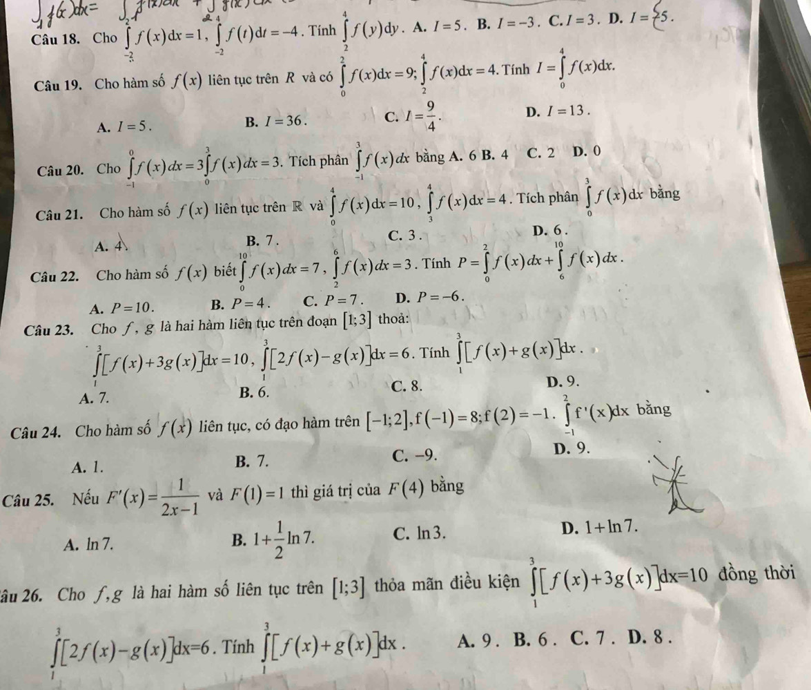 Cho ∈tlimits _(-2)^2f(x)dx=1,∈tlimits _(-2)^(24)f(t)dt=-4. Tính ∈tlimits _2^(4f(y)dy.A.I=5.B.I=-3. C. I=3. D. I=(5.
Câu 19. Cho hàm số f(x) liên tục trên R và có ∈tlimits _0)^2f(x)dx=9;∈tlimits _2^4f(x)dx=4. Tính I=∈tlimits _0^4f(x)dx.
A. I=5. B. I=36. C. I=frac 9)4. D. I=13.
Câu 20. Cho ∈tlimits _0^(0f(x)dx=3∈tlimits _0^3f(x)dx=3. Tích phân ∈tlimits _1^3f(x)dx bằng A. 6 B. 4 C. 2 D. 0
Câu 21. Cho hàm số f(x) liên tục trên R và ∈tlimits _0^4f(x)dx=10,∈tlimits _3^4f(x)dx=4. Tích phân ∈tlimits _0^3f(x)dx bǎng
A. 4 B. 7 .
C. 3 . D. 6 .
Câu 22. Cho hàm số f(x) biết ∈tlimits _0^(10)f(x)dx=7,∈tlimits _2^6f(x)dx=3. Tính P=∈tlimits _0^2f(x)dx+∈tlimits _6^(10)f(x)dx.
A. P=10. B. P=4. C. P=7. D. P=-6.
Câu 23. Cho ƒ, g là hai hàm liên tục trên đoạn [1;3] thoả:
∈tlimits _1^3[f(x)+3g(x)]dx=10,∈tlimits _1^3[2f(x)-g(x)]dx=6. Tính ∈tlimits _1^3[f(x)+g(x)]dx.
A. 7. B. 6. C. 8. D. 9.
Câu 24. Cho hàm số f(x) liên tục, có đạo hàm trên [-1;2],f(-1)=8;f(2)=-1.∈tlimits _(-1)^2f'(x)dx b ăng
A. 1. B. 7. C. −9.
D. 9.
Câu 25. Nếu F'(x)=frac 1)2x-1 và F(1)=1 thì giá trị của F(4) bằng
A. ln 7.
B. 1+ 1/2 ln 7.
C. ln 3. D. 1+ln 7.
2âu 26. Cho ƒ,g là hai hàm số liên tục trên [1;3] thỏa mãn điều kiện ∈tlimits _1^3[f(x)+3g(x)]dx=10 đồng thời
∈tlimits _1^3[2f(x)-g(x)]dx=6. Tính ∈tlimits _1^3[f(x)+g(x)]dx. A. 9 . B. 6 . C. 7 . D. 8 .