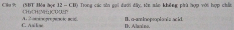 (SBT Hóa học 12 - CB) Trong các tên gọi dưới đây, tên nào không phù hợp với hợp chất
CH₃CH(NH₂)COOH?
A. 2 -aminopropanoic acid. B. α -aminopropionic acid.
C. Aniline. D. Alanine.