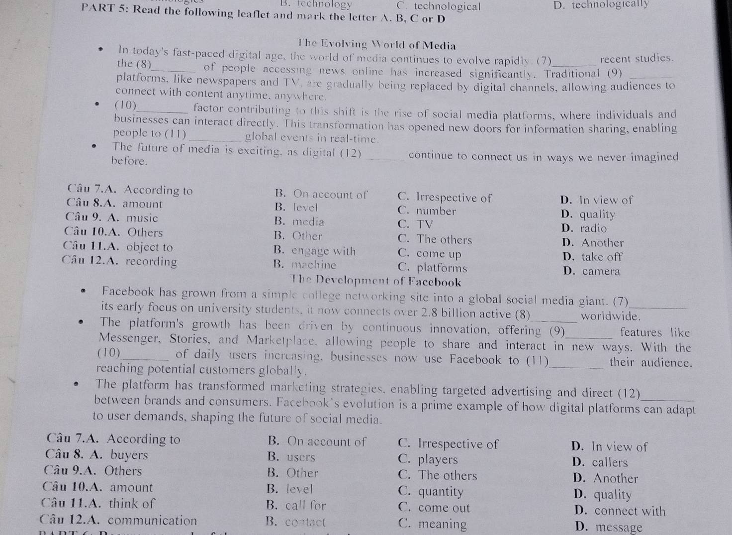 B.technology C. technological D. technologically
PART 5: Read the following leaflet and mark the letter A, B, C or D
The Evolving World of Media
In today's fast-paced digital age, the world of media continues to evolve rapidly. (7) recent studies.
the (8)_ of people accessing news online has increased significantly. Traditional (9)
platforms, like newspapers and TV, are gradually being replaced by digital channels, allowing audiences to
connect with content anytime, anywhere.
(10)_ factor contributing to this shift is the rise of social media platforms, where individuals and
businesses can interact directly. This transformation has opened new doors for information sharing, enabling
people to (11)_ global events in real-time.
The future of media is exciting. as digital (12) _continue to connect us in ways we never imagined 
before.
Câu 7.A. According to B. On account of C. Irrespective of
D. In view of
Câu 8.A. amount B. level C. number D. quality
Câu 9. A. music B. media
C. TV D. radio
Câu 10.A. Others B. Other C. The others
D. Another
Câu 11.A. object to B. engage with C. come up D. take off
Câu 12.A. recording B. machine C. platforms
D. camera
The Development of Facebook
Facebook has grown from a simple college networking site into a global social media giant. (7)
its early focus on university students, it now connects over 2.8 billion active (8) worldwide.
The platform's growth has been driven by continuous innovation, offering (9)
features like
Messenger, Stories, and Marketplace, allowing people to share and interact in new ways. With the
(10)_ of daily users incrcasing. businesses now use Facebook to (11)_ their audience.
reaching potential customers globally.
The platform has transformed marketing strategies, enabling targeted advertising and direct (12)
between brands and consumers. Facebook's evolution is a prime example of how digital platforms can adapt
to user demands, shaping the future of social media.
Câu 7.A. According to B. On account of C. Irrespective of D. In view of
Câu 8. A. buyers B. users C. players D. callers
Câu 9.A. Others B. Other C. The others D. Another
Câu 10.A. amount B. level C. quantity D. quality
Câu 11.A. think of B. call for C. come out D. connect with
Câu 12.A. communication B. contact C. meaning D. message